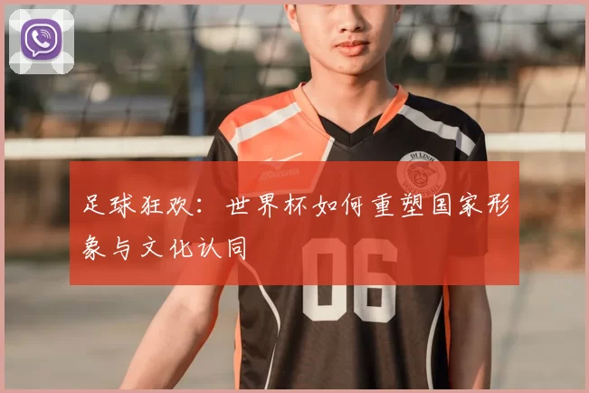 足球狂欢:世界杯如何重塑国家形象与文化认同