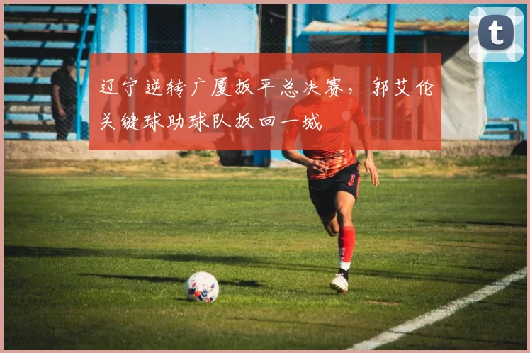 辽宁逆转广厦扳平总决赛，郭艾伦关键球助球队扳回一城