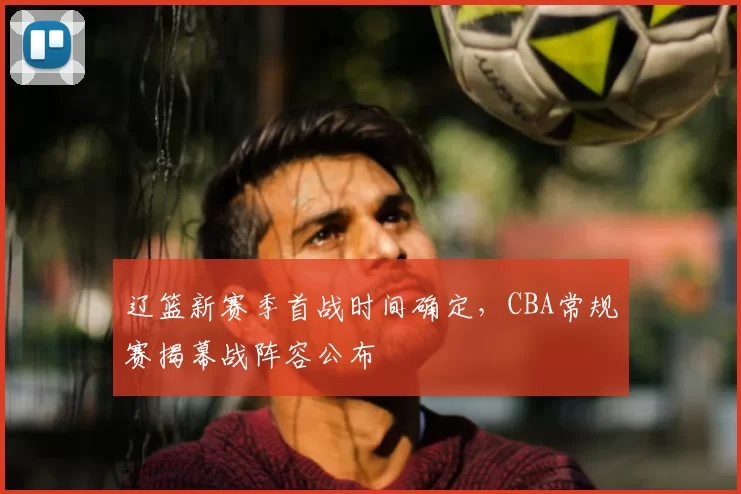 辽篮新赛季首战时间确定，CBA常规赛揭幕战阵容公布