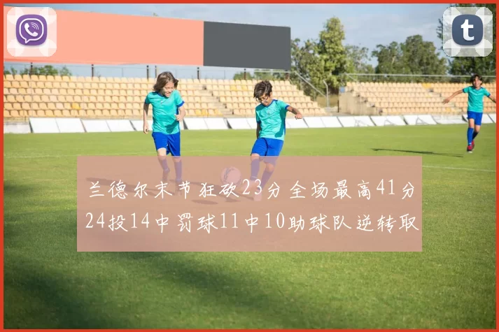 兰德尔末节狂砍23分全场最高41分24投14中罚球11中10助球队逆转取胜