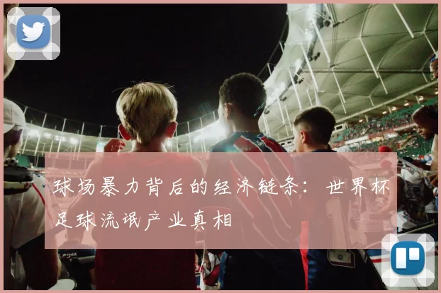 球场暴力背后的经济链条:世界杯足球流氓产业真相