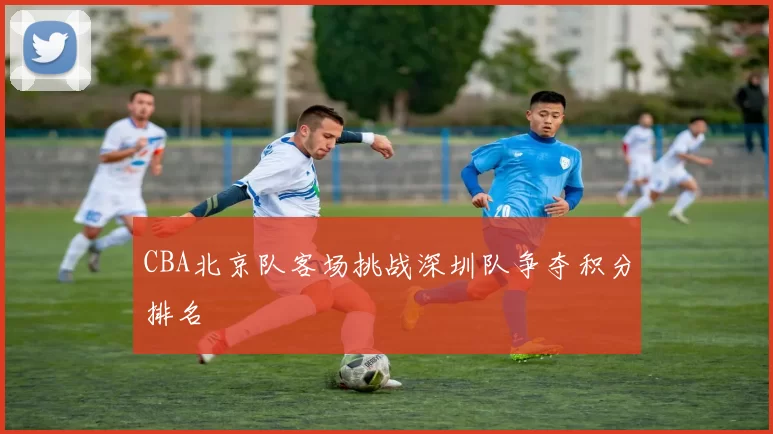 CBA北京队客场挑战深圳队争夺积分排名