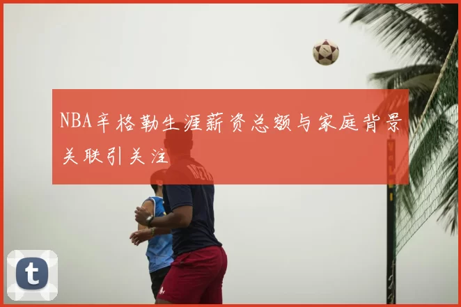 NBA辛格勒生涯薪资总额与家庭背景关联引关注