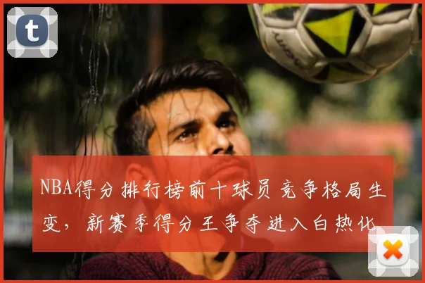 NBA得分排行榜前十球员竞争格局生变,新赛季得分王争夺进入白热化