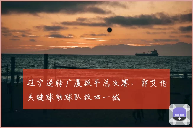 辽宁逆转广厦扳平总决赛,郭艾伦关键球助球队扳回一城