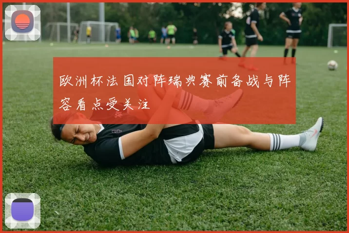 欧洲杯法国对阵瑞典赛前备战与阵容看点受关注