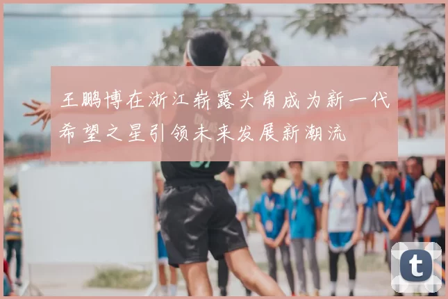王鹏博在浙江崭露头角成为新一代希望之星引领未来发展新潮流