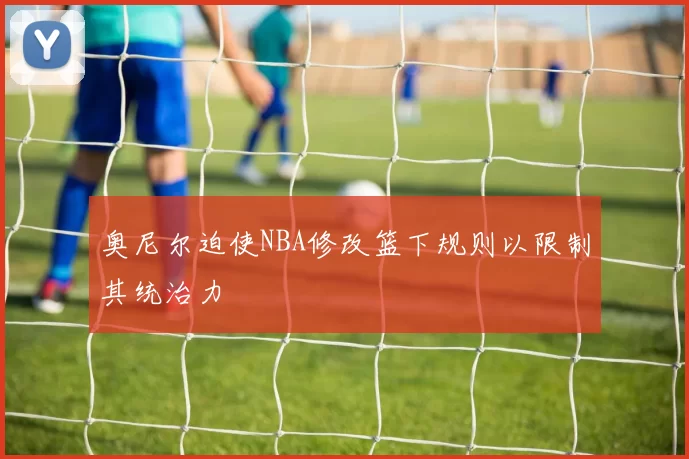 奥尼尔迫使NBA修改篮下规则以限制其统治力