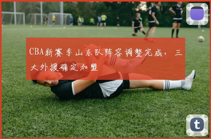 CBA新赛季山东队阵容调整完成，三大外援确定加盟