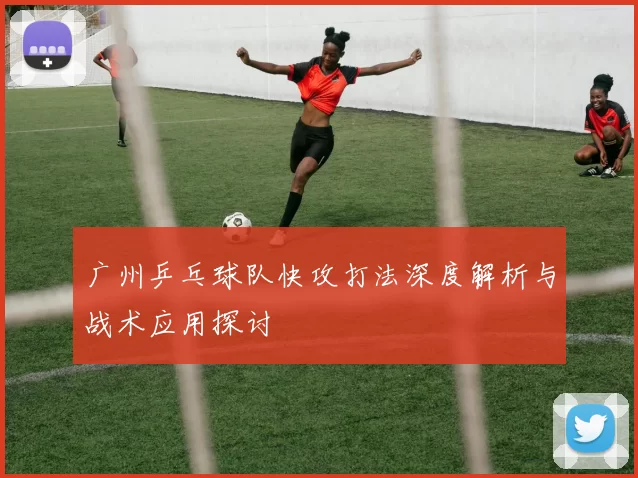 广州乒乓球队快攻打法深度解析与战术应用探讨