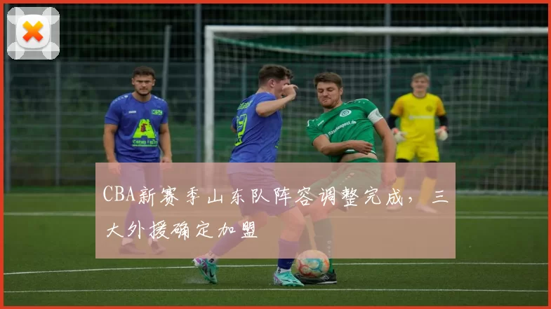 CBA新赛季山东队阵容调整完成,三大外援确定加盟