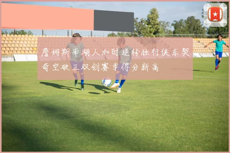 詹姆斯率湖人加时逆转独行侠东契奇空砍三双创赛季得分新高