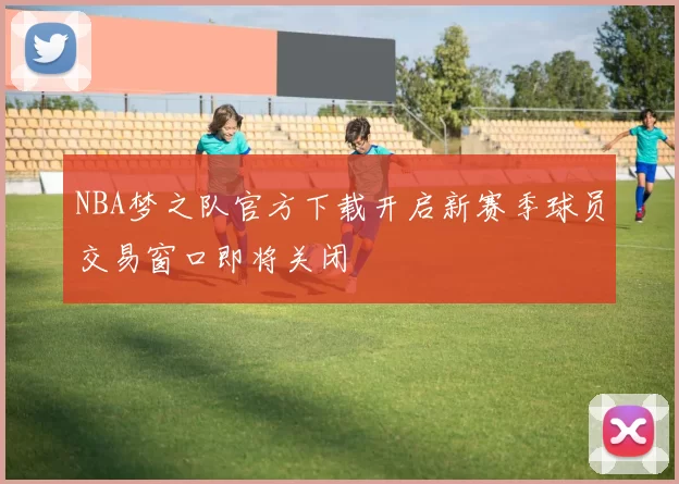 NBA梦之队官方下载开启新赛季球员交易窗口即将关闭