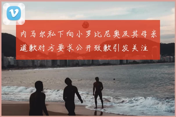 内马尔私下向小罗比尼奥及其母亲道歉对方要求公开致歉引发关注
