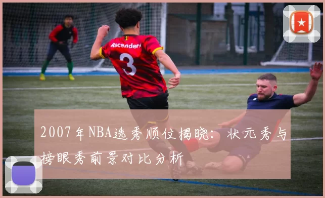 2007年NBA选秀顺位揭晓:状元秀与榜眼秀前景对比分析