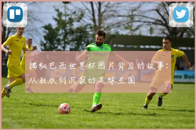 揭秘巴西世界杯图片背后的故事：从狂欢到沉寂的足球王国