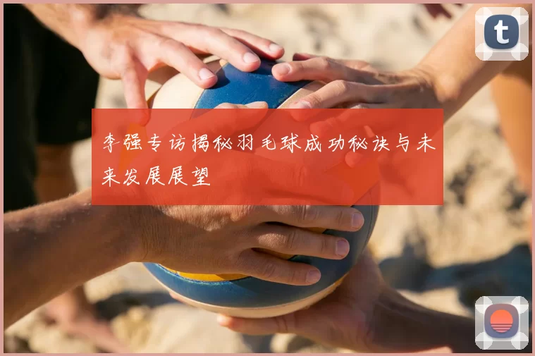 李强专访揭秘羽毛球成功秘诀与未来发展展望