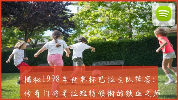 揭秘1998年世界杯巴拉圭队阵容:传奇门将奇拉维特领衔的铁血之师