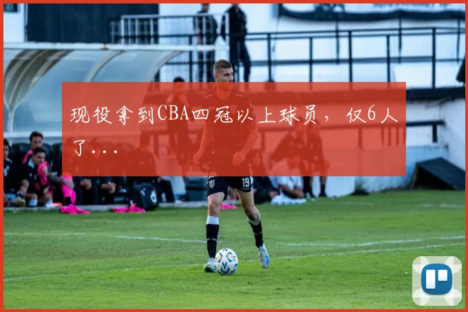 现役拿到CBA四冠以上球员,仅6人了...
