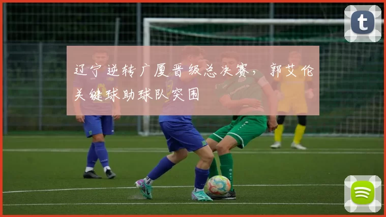 辽宁逆转广厦晋级总决赛,郭艾伦关键球助球队突围