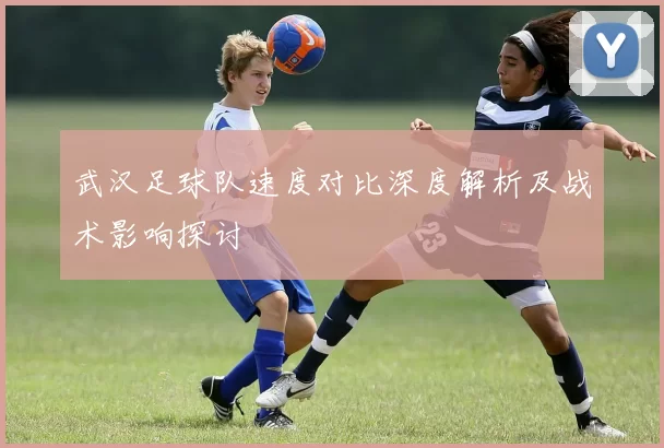 武汉足球队速度对比深度解析及战术影响探讨