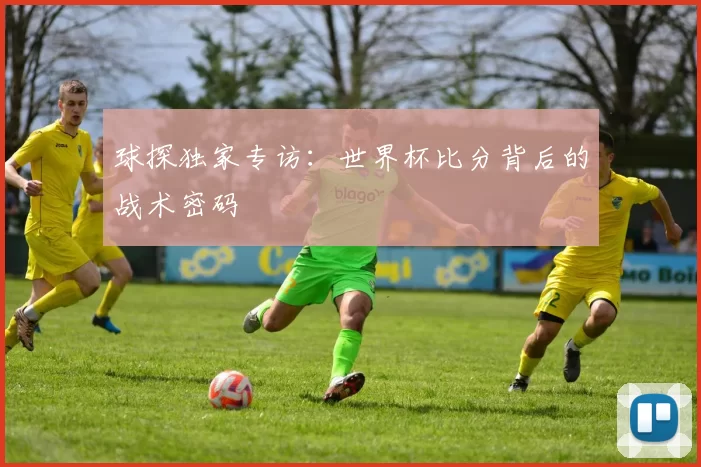 球探独家专访:世界杯比分背后的战术密码