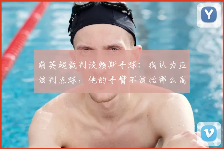 前英超裁判谈赖斯手球：我认为应该判点球，他的手臂不该抬那么高
