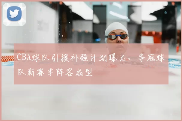 CBA球队引援补强计划曝光,争冠球队新赛季阵容成型