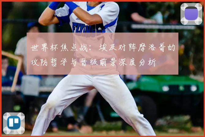 世界杯焦点战：埃及对阵摩洛哥的攻防哲学与晋级前景深度分析