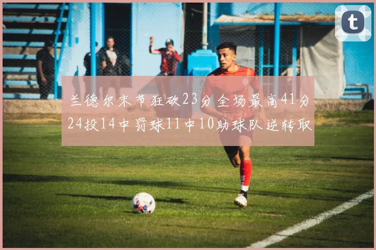 兰德尔末节狂砍23分全场最高41分24投14中罚球11中10助球队逆转取胜