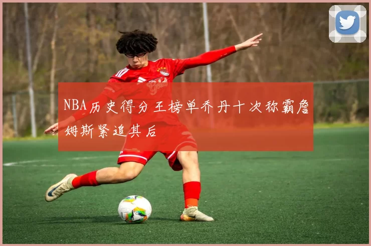 NBA历史得分王榜单乔丹十次称霸詹姆斯紧追其后