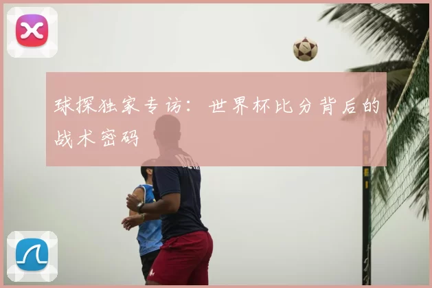 球探独家专访：世界杯比分背后的战术密码
