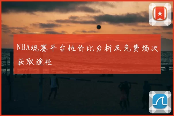 NBA观赛平台性价比分析及免费场次获取途径