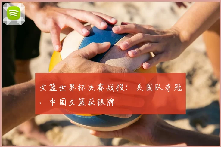 女篮世界杯决赛战报：美国队夺冠，中国女篮获银牌