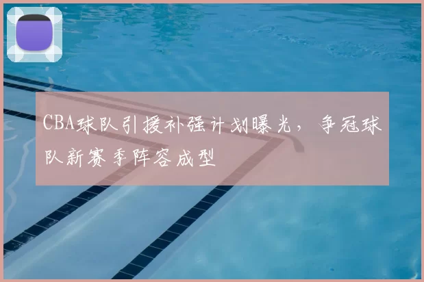 CBA球队引援补强计划曝光，争冠球队新赛季阵容成型