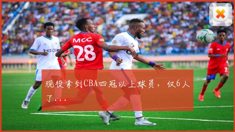 现役拿到CBA四冠以上球员,仅6人了...
