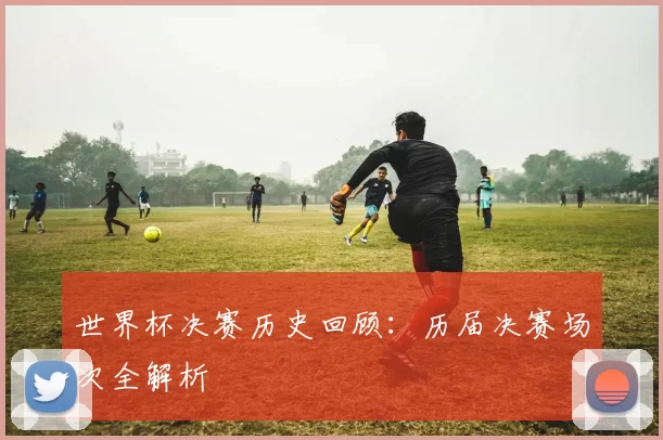 世界杯决赛历史回顾：历届决赛场次全解析