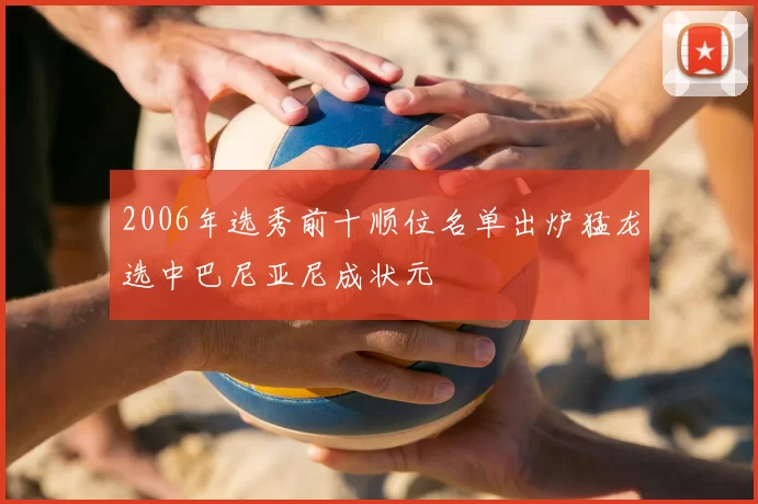 2006年选秀前十顺位名单出炉猛龙选中巴尼亚尼成状元