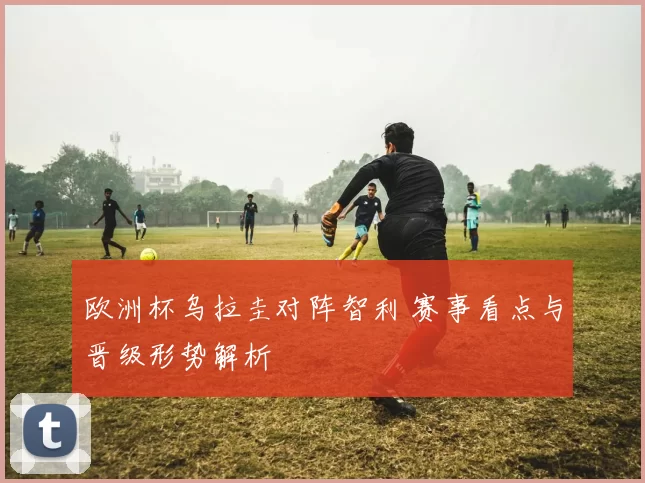 欧洲杯乌拉圭对阵智利 赛事看点与晋级形势解析