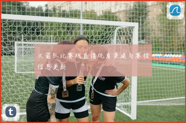火箭队比赛线直播观看渠道与赛程信息更新