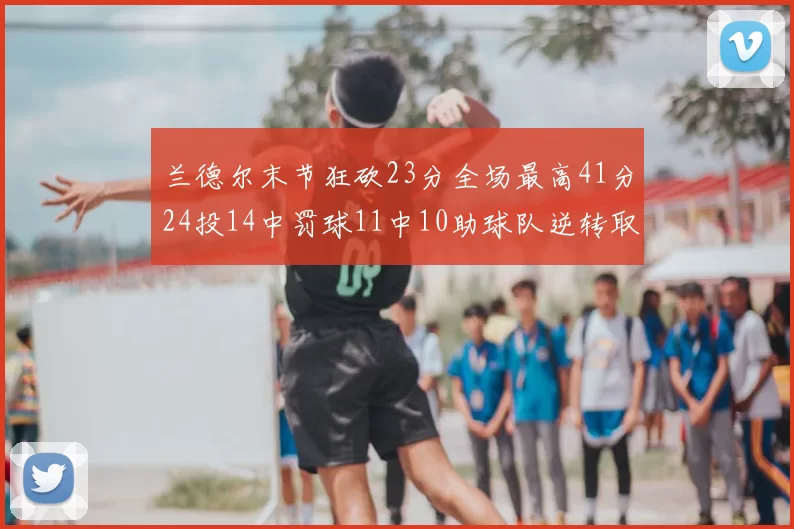 兰德尔末节狂砍23分全场最高41分24投14中罚球11中10助球队逆转取胜