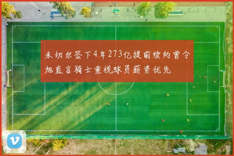 米切尔签下4年273亿提前续约曾令旭直言骑士重视球员薪资优先