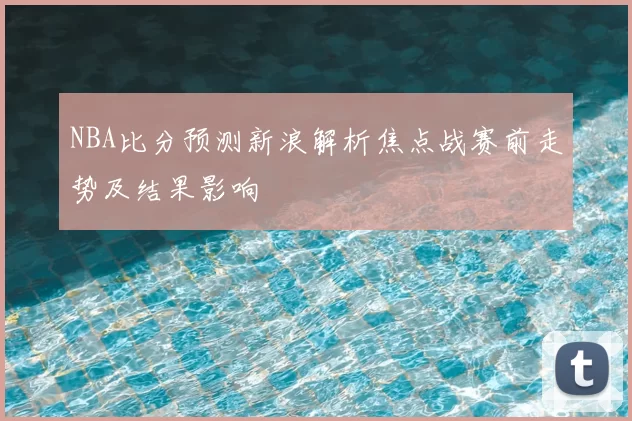 NBA比分预测新浪解析焦点战赛前走势及结果影响
