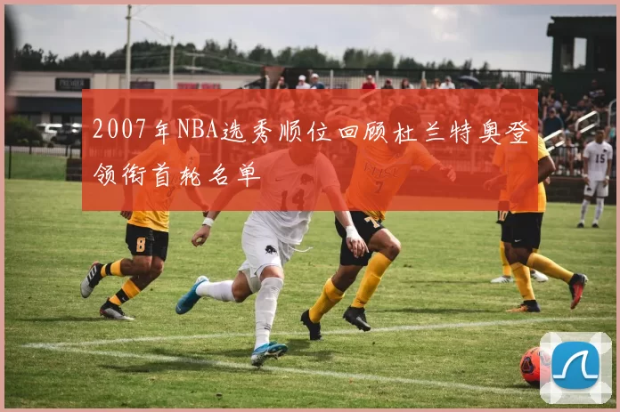 2007年NBA选秀顺位回顾杜兰特奥登领衔首轮名单