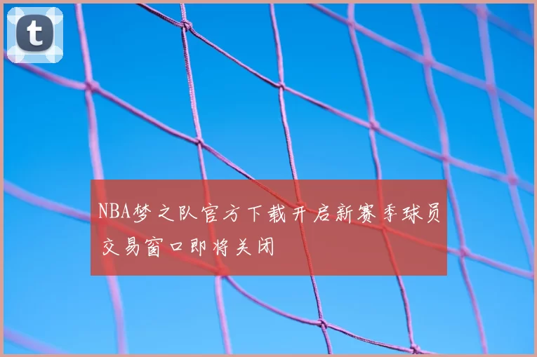 NBA梦之队官方下载开启新赛季球员交易窗口即将关闭