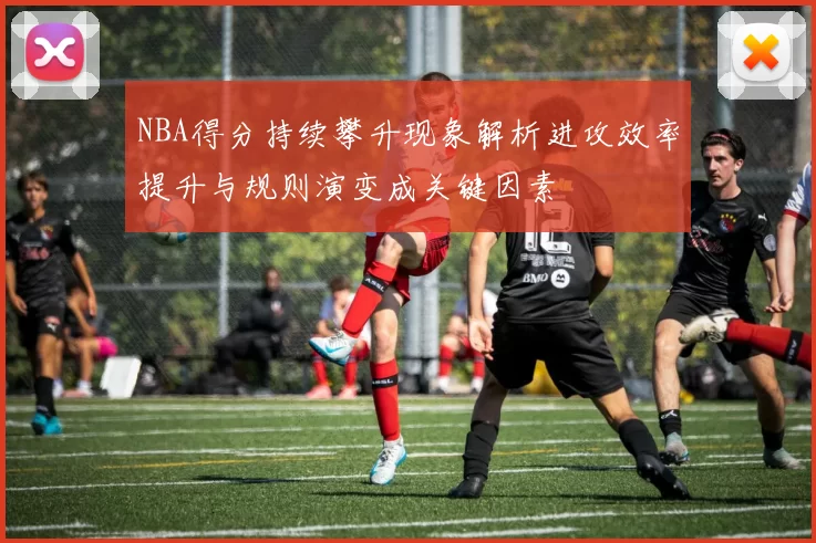 NBA得分持续攀升现象解析进攻效率提升与规则演变成关键因素