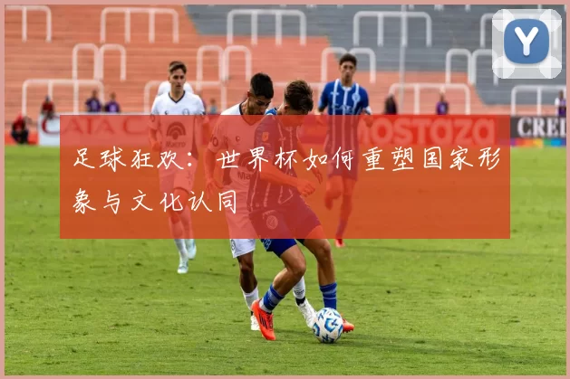 足球狂欢:世界杯如何重塑国家形象与文化认同