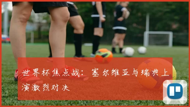 世界杯焦点战:塞尔维亚与瑞典上演激烈对决