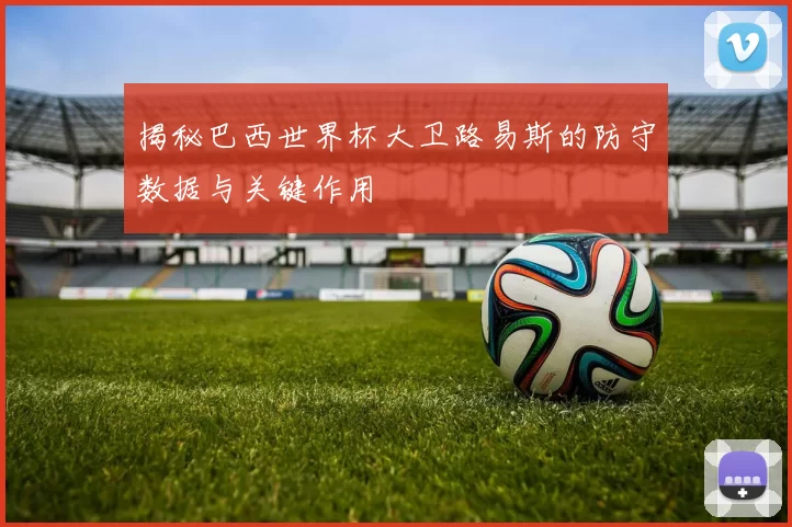 揭秘巴西世界杯大卫路易斯的防守数据与关键作用