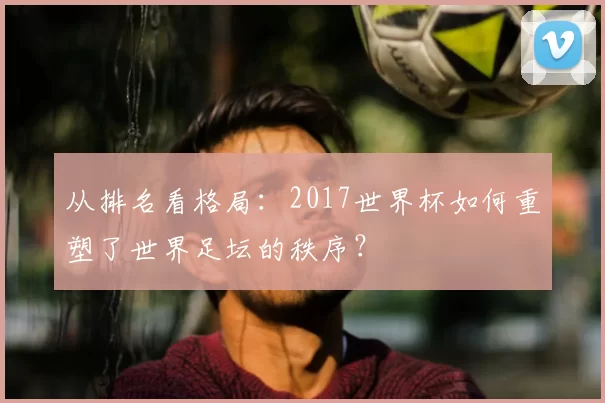 从排名看格局:2017世界杯如何重塑了世界足坛的秩序?